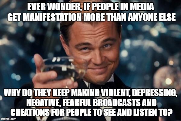 Leonardo Dicaprio Cheers | EVER WONDER, IF PEOPLE IN MEDIA GET MANIFESTATION MORE THAN ANYONE ELSE; WHY DO THEY KEEP MAKING VIOLENT, DEPRESSING, NEGATIVE, FEARFUL BROADCASTS AND CREATIONS FOR PEOPLE TO SEE AND LISTEN TO? | image tagged in memes,leonardo dicaprio cheers | made w/ Imgflip meme maker