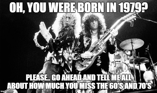 60's and 70's Rocked | OH, YOU WERE BORN IN 1979? PLEASE.. GO AHEAD AND TELL ME ALL ABOUT HOW MUCH YOU MISS THE 60'S AND 70'S | image tagged in rock and roll,1970's,1960's,best rock and roll,rocked | made w/ Imgflip meme maker