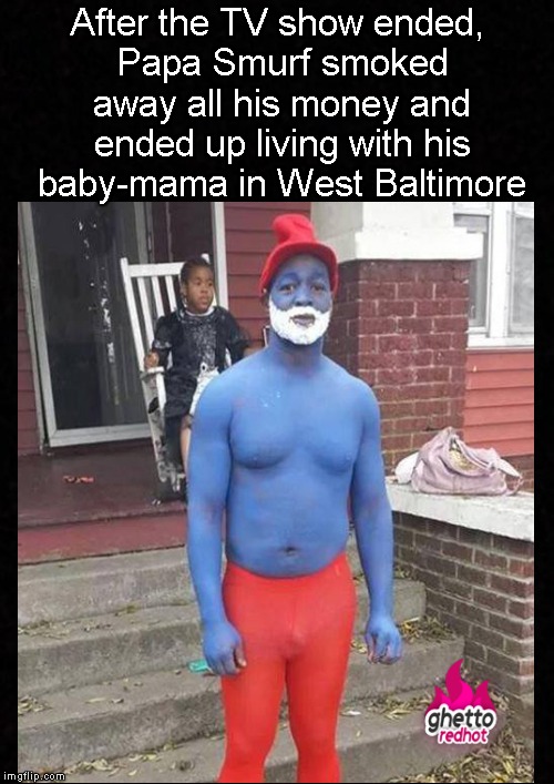 Whatever happened to Papa Smurf? | After the TV show ended, Papa Smurf smoked away all his money and ended up living with his baby-mama in West Baltimore | image tagged in funny memes,smurfs,baby mama,baltimore,memes | made w/ Imgflip meme maker