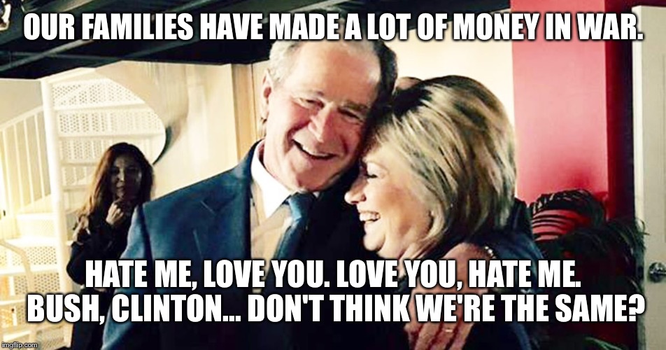 Hillary George Bush Clinton | OUR FAMILIES HAVE MADE A LOT OF MONEY IN WAR. HATE ME, LOVE YOU. LOVE YOU, HATE ME. BUSH, CLINTON... DON'T THINK WE'RE THE SAME? | image tagged in hillary george bush clinton | made w/ Imgflip meme maker