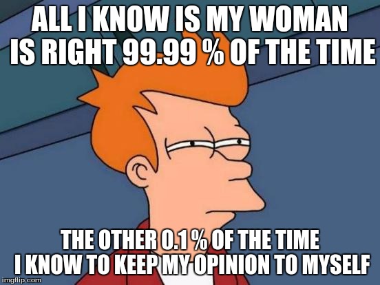 Futurama Fry Meme | ALL I KNOW IS MY WOMAN IS RIGHT 99.99 % OF THE TIME THE OTHER 0.1 % OF THE TIME I KNOW TO KEEP MY OPINION TO MYSELF | image tagged in memes,futurama fry | made w/ Imgflip meme maker