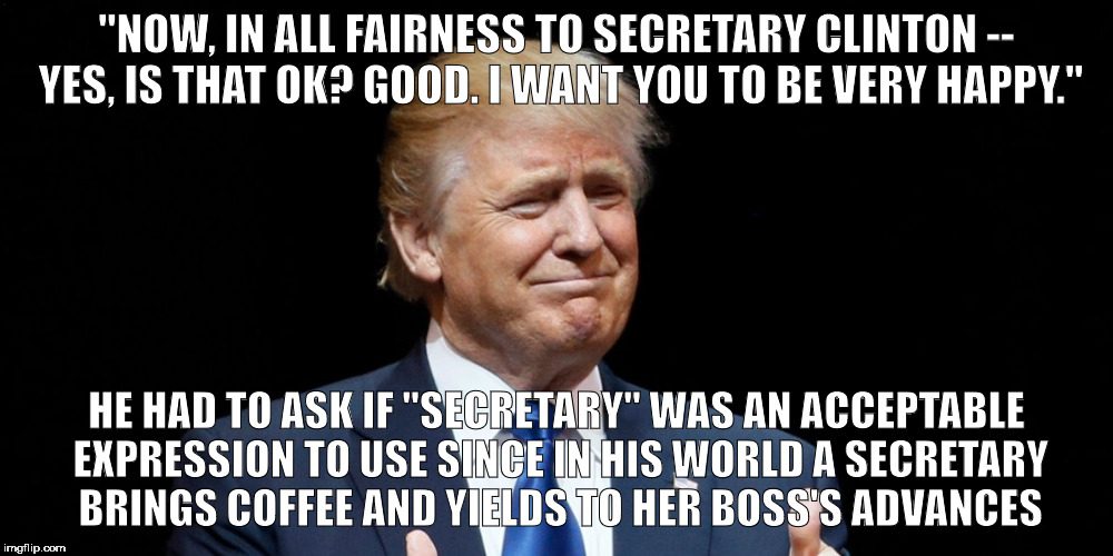 OK to call you secretary? | "NOW, IN ALL FAIRNESS TO SECRETARY CLINTON -- YES, IS THAT OK? GOOD. I WANT YOU TO BE VERY HAPPY."; HE HAD TO ASK IF "SECRETARY" WAS AN ACCEPTABLE EXPRESSION TO USE SINCE IN HIS WORLD A SECRETARY BRINGS COFFEE AND YIELDS TO HER BOSS'S ADVANCES | image tagged in trump 2016,trump | made w/ Imgflip meme maker