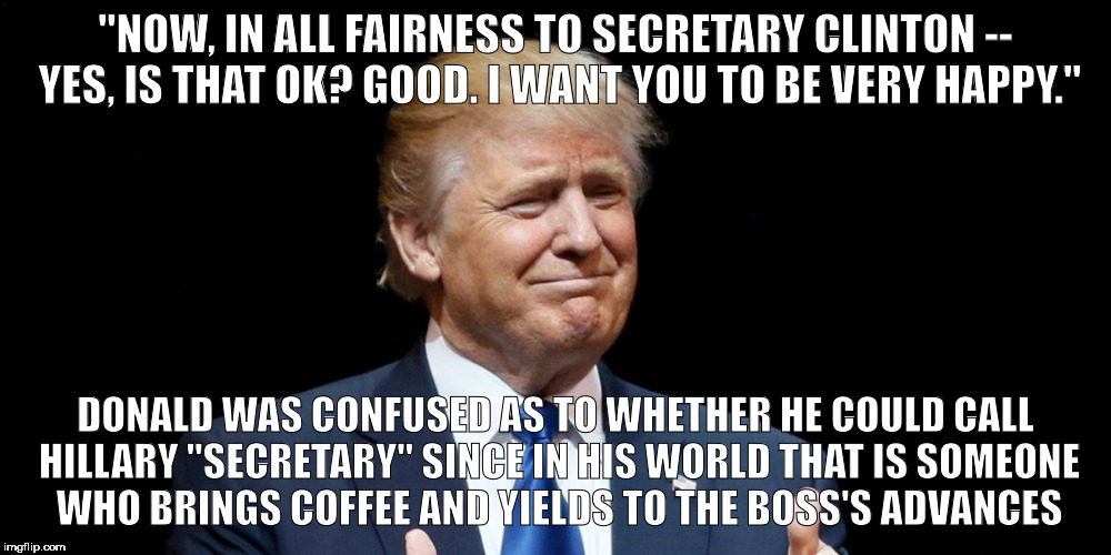 call you secretary? | "NOW, IN ALL FAIRNESS TO SECRETARY CLINTON -- YES, IS THAT OK? GOOD. I WANT YOU TO BE VERY HAPPY."; DONALD WAS CONFUSED AS TO WHETHER HE COULD CALL HILLARY "SECRETARY" SINCE IN HIS WORLD THAT IS SOMEONE WHO BRINGS COFFEE AND YIELDS TO THE BOSS'S ADVANCES | image tagged in trump 2016,donald trump | made w/ Imgflip meme maker