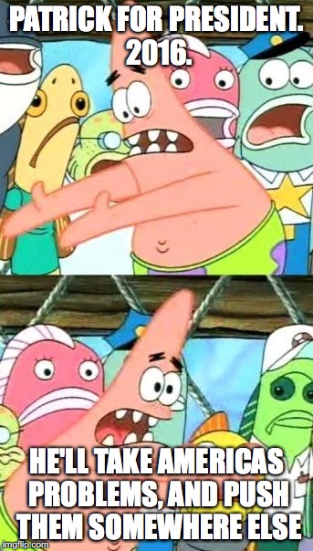 Patrick for President | PATRICK FOR PRESIDENT. 2016. HE'LL TAKE AMERICAS PROBLEMS, AND PUSH THEM SOMEWHERE ELSE | image tagged in memes,put it somewhere else patrick,election 2016,spongebob | made w/ Imgflip meme maker