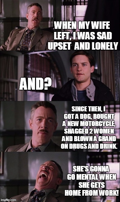Spiderman Laugh Meme | WHEN MY WIFE LEFT, I WAS SAD UPSET  AND LONELY; AND? SINCE THEN, I GOT A DOG, BOUGHT A NEW MOTORCYCLE, SHAGGED 2 WOMEN AND BLOWN A GRAND ON DRUGS AND DRINK. SHE'S GONNA GO MENTAL WHEN SHE GETS HOME FROM WORK! | image tagged in memes,spiderman laugh | made w/ Imgflip meme maker