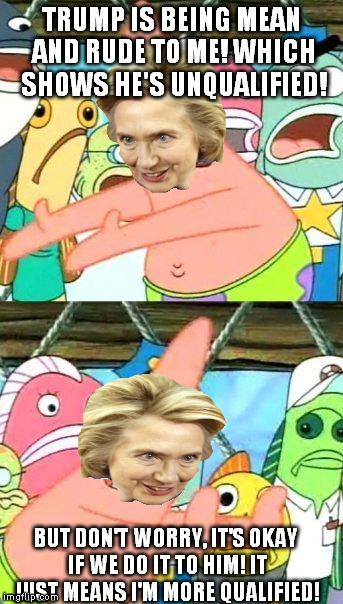 Put It Somewhere Else Patrick Meme | TRUMP IS BEING MEAN AND RUDE TO ME! WHICH SHOWS HE'S UNQUALIFIED! BUT DON'T WORRY, IT'S OKAY IF WE DO IT TO HIM! IT JUST MEANS I'M MORE QUAL | image tagged in memes,put it somewhere else patrick | made w/ Imgflip meme maker