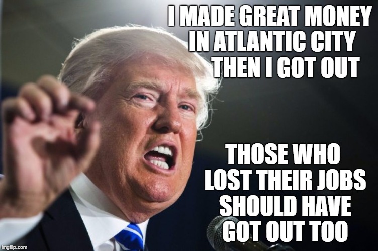 donald trump | I MADE GREAT MONEY IN ATLANTIC CITY       THEN I GOT OUT; THOSE WHO LOST THEIR JOBS SHOULD HAVE GOT OUT TOO | image tagged in donald trump | made w/ Imgflip meme maker