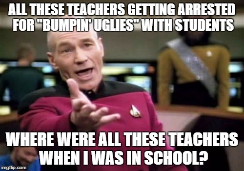 Picard Wtf | ALL THESE TEACHERS GETTING ARRESTED FOR "BUMPIN' UGLIES" WITH STUDENTS; WHERE WERE ALL THESE TEACHERS WHEN I WAS IN SCHOOL? | image tagged in memes,picard wtf | made w/ Imgflip meme maker