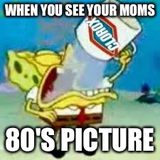 spongebob chugs bleach | WHEN YOU SEE YOUR MOMS; 80'S PICTURE | image tagged in spongebob chugs bleach | made w/ Imgflip meme maker