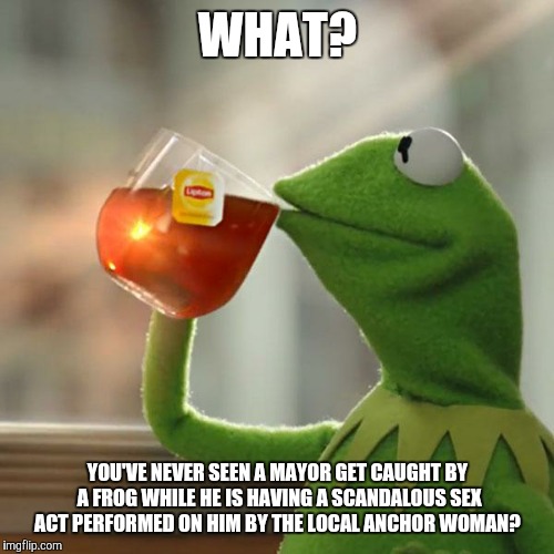 But That's None Of My Business Meme | WHAT? YOU'VE NEVER SEEN A MAYOR GET CAUGHT BY A FROG WHILE HE IS HAVING A SCANDALOUS SEX ACT PERFORMED ON HIM BY THE LOCAL ANCHOR WOMAN? | image tagged in memes,but thats none of my business,kermit the frog | made w/ Imgflip meme maker