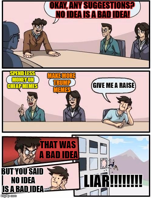 Boardroom Meeting Suggestion Meme | OKAY, ANY SUGGESTIONS? NO IDEA IS A BAD IDEA! MAKE MORE TRUMP MEMES; SPEND LESS MONEY ON CHEAP MEMES; GIVE ME A RAISE; THAT WAS A BAD IDEA; BUT YOU SAID NO IDEA IS A BAD IDEA; LIAR!!!!!!!! | image tagged in memes,boardroom meeting suggestion | made w/ Imgflip meme maker