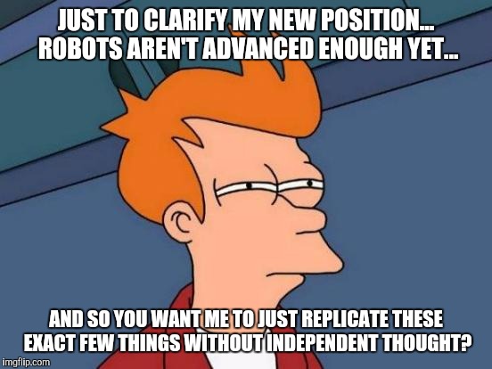 Futurama Fry | JUST TO CLARIFY MY NEW POSITION... ROBOTS AREN'T ADVANCED ENOUGH YET... AND SO YOU WANT ME TO JUST REPLICATE THESE EXACT FEW THINGS WITHOUT INDEPENDENT THOUGHT? | image tagged in memes,futurama fry | made w/ Imgflip meme maker