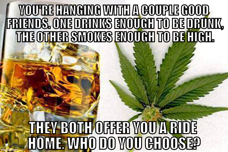 Alcohol vs Marijuana | YOU'RE HANGING WITH A COUPLE GOOD FRIENDS. ONE DRINKS ENOUGH TO BE DRUNK, THE OTHER SMOKES ENOUGH TO BE HIGH. THEY BOTH OFFER YOU A RIDE HOME. WHO DO YOU CHOOSE? | image tagged in alcohol,marijuana,choose,friends | made w/ Imgflip meme maker