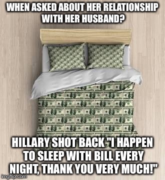 It's Raining Bens, Halleluah!  |  WHEN ASKED ABOUT HER RELATIONSHIP WITH HER HUSBAND? HILLARY SHOT BACK "I HAPPEN TO SLEEP WITH BILL EVERY NIGHT, THANK YOU VERY MUCH!" | image tagged in hillary's bedtime bills | made w/ Imgflip meme maker