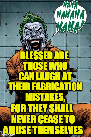 Joker laugh | BLESSED ARE THOSE WHO CAN LAUGH AT THEIR FABRICATION MISTAKES, FOR THEY SHALL NEVER CEASE TO AMUSE THEMSELVES | image tagged in joker laugh | made w/ Imgflip meme maker