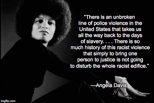 “There is an unbroken line of police violence in the United States that takes us all the way back to the days of slavery. . . . There is so much history of this racist violence that simply to bring one person to justice is not going to disturb the whole racist edifice.”; —Angela Davis | image tagged in black lives matter,racism,police brutality | made w/ Imgflip meme maker