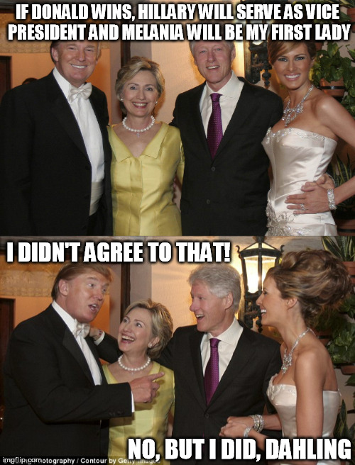 Power Brokers | IF DONALD WINS, HILLARY WILL SERVE AS VICE PRESIDENT AND MELANIA WILL BE MY FIRST LADY; I DIDN'T AGREE TO THAT! NO, BUT I DID, DAHLING | image tagged in donald trump,bill clinton,hillary clinton,melania trump | made w/ Imgflip meme maker