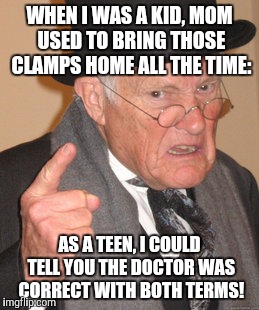 Back In My Day Meme | WHEN I WAS A KID, MOM USED TO BRING THOSE CLAMPS HOME ALL THE TIME: AS A TEEN, I COULD TELL YOU THE DOCTOR WAS CORRECT WITH BOTH TERMS! | image tagged in memes,back in my day | made w/ Imgflip meme maker