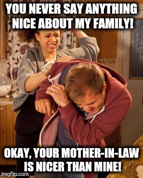 My ex actually agreed with me on this. | YOU NEVER SAY ANYTHING NICE ABOUT MY FAMILY! OKAY, YOUR MOTHER-IN-LAW IS NICER THAN MINE! | image tagged in battered husband,relatives,mother-in-law jokes | made w/ Imgflip meme maker