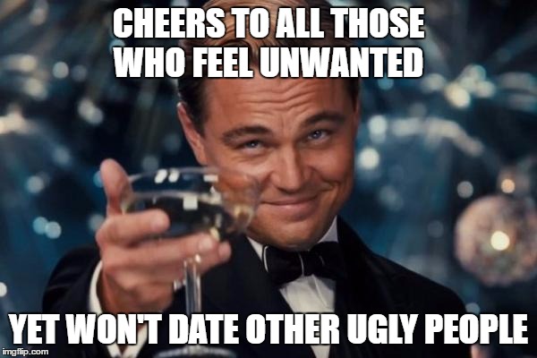 Leonardo Dicaprio Cheers | CHEERS TO ALL THOSE WHO FEEL UNWANTED; YET WON'T DATE OTHER UGLY PEOPLE | image tagged in memes,leonardo dicaprio cheers,happy ugly people,cheers | made w/ Imgflip meme maker