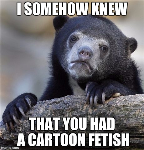 Confession Bear Meme | I SOMEHOW KNEW THAT YOU HAD A CARTOON FETISH | image tagged in memes,confession bear | made w/ Imgflip meme maker