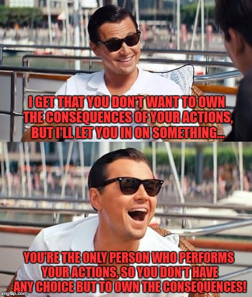 Leonardo Dicaprio Wolf Of Wall Street | I GET THAT YOU DON'T WANT TO OWN THE CONSEQUENCES OF YOUR ACTIONS, BUT I'LL LET YOU IN ON SOMETHING... YOU'RE THE ONLY PERSON WHO PERFORMS YOUR ACTIONS, SO YOU DON'T HAVE ANY CHOICE BUT TO OWN THE CONSEQUENCES! | image tagged in memes,leonardo dicaprio wolf of wall street | made w/ Imgflip meme maker