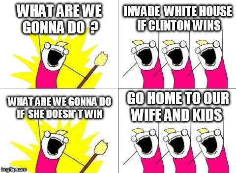 What Do We Want | WHAT ARE WE GONNA DO  ? INVADE  WHITE HOUSE IF CLINTON WINS; GO HOME TO OUR WIFE AND KIDS; WHAT ARE WE GONNA DO IF  SHE DOESN' T WIN | image tagged in memes,what do we want | made w/ Imgflip meme maker