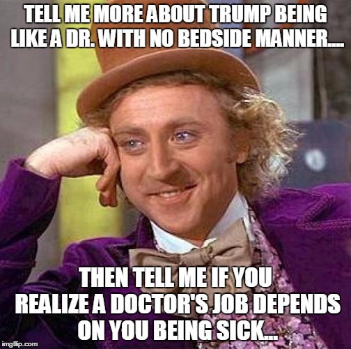 Creepy Condescending Wonka | TELL ME MORE ABOUT TRUMP BEING LIKE A DR. WITH NO BEDSIDE MANNER.... THEN TELL ME IF YOU REALIZE A DOCTOR'S JOB DEPENDS ON YOU BEING SICK... | image tagged in memes,creepy condescending wonka | made w/ Imgflip meme maker