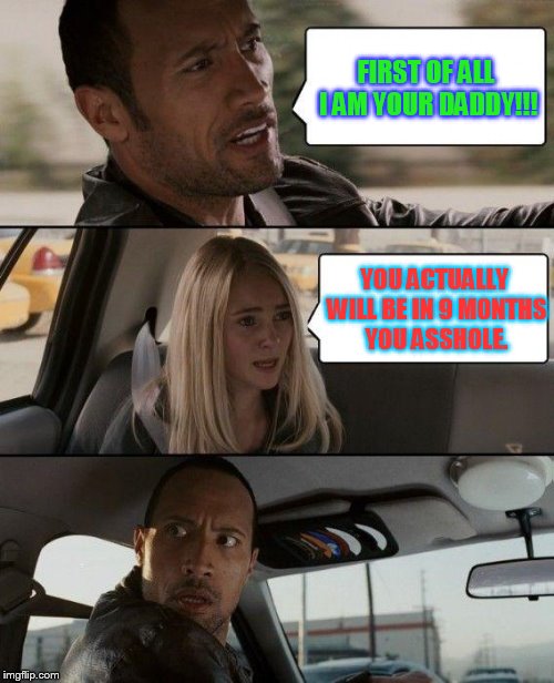 The Rock Driving Meme | FIRST OF ALL I AM YOUR DADDY!!! YOU ACTUALLY WILL BE IN 9 MONTHS YOU ASSHOLE. | image tagged in memes,the rock driving | made w/ Imgflip meme maker