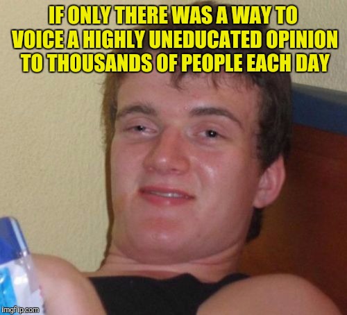 10 Guy Meme | IF ONLY THERE WAS A WAY TO VOICE A HIGHLY UNEDUCATED OPINION TO THOUSANDS OF PEOPLE EACH DAY | image tagged in memes,10 guy | made w/ Imgflip meme maker