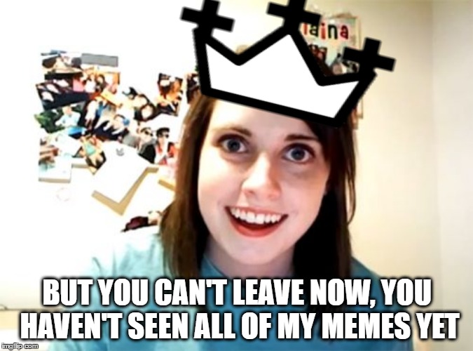 Thank You Everyone For All Of The Upvotes & Comments That Helped Me Earn My First Crown - Most Of All Thanks For The Laughs :) | BUT YOU CAN'T LEAVE NOW, YOU HAVEN'T SEEN ALL OF MY MEMES YET | image tagged in overly attached girlfriend,imgflip | made w/ Imgflip meme maker