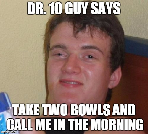 10 Guy Meme | DR. 10 GUY SAYS TAKE TWO BOWLS AND CALL ME IN THE MORNING | image tagged in memes,10 guy | made w/ Imgflip meme maker