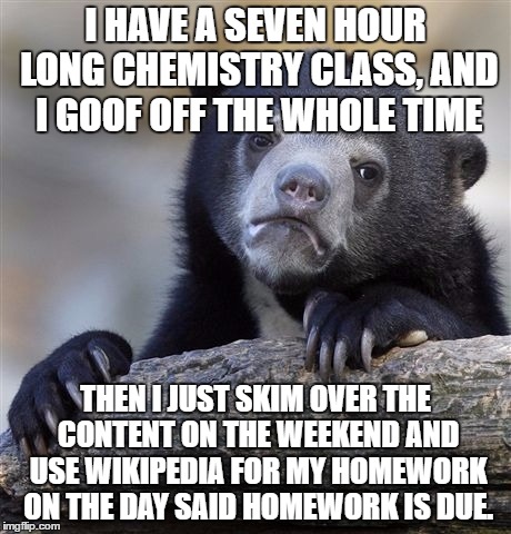 Confession Bear Meme | I HAVE A SEVEN HOUR LONG CHEMISTRY CLASS, AND I GOOF OFF THE WHOLE TIME; THEN I JUST SKIM OVER THE CONTENT ON THE WEEKEND AND USE WIKIPEDIA FOR MY HOMEWORK ON THE DAY SAID HOMEWORK IS DUE. | image tagged in memes,confession bear,college,chemistry,school,homework | made w/ Imgflip meme maker