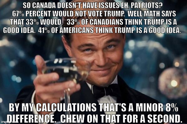 Canadian hypocrites
 | SO CANADA DOESN'T HAVE ISSUES EH, PATRIOTS?  67% PERCENT WOULD NOT VOTE TRUMP.  WELL MATH SAYS THAT 33% WOULD. 
 33% OF CANADIANS THINK TRUMP IS A GOOD IDEA.
 41% OF AMERICANS THINK TRUMP IS A GOOD IDEA. BY MY CALCULATIONS THAT'S A MINOR 8% DIFFERENCE.  CHEW ON THAT FOR A SECOND. | image tagged in memes | made w/ Imgflip meme maker