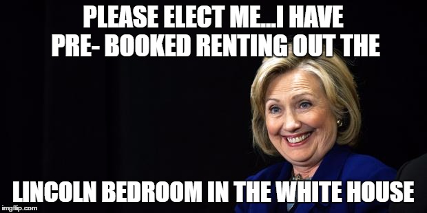Hillary | PLEASE ELECT ME...I HAVE PRE- BOOKED RENTING OUT THE; LINCOLN BEDROOM IN THE WHITE HOUSE | image tagged in hillary | made w/ Imgflip meme maker