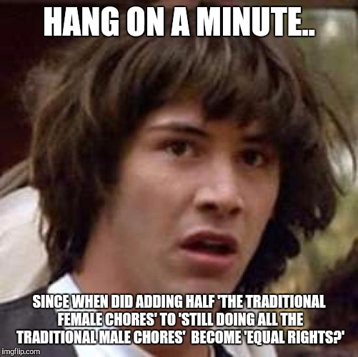 Conspiracy Keanu Meme |  HANG ON A MINUTE.. SINCE WHEN DID ADDING HALF 'THE TRADITIONAL FEMALE CHORES' TO 'STILL DOING ALL THE TRADITIONAL MALE CHORES'  BECOME 'EQUAL RIGHTS?' | image tagged in memes,conspiracy keanu | made w/ Imgflip meme maker
