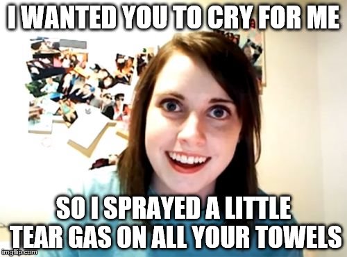 Overly Attached Girlfriend | I WANTED YOU TO CRY FOR ME; SO I SPRAYED A LITTLE TEAR GAS ON ALL YOUR TOWELS | image tagged in memes,overly attached girlfriend | made w/ Imgflip meme maker