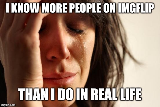 First World Problems Meme | I KNOW MORE PEOPLE ON IMGFLIP; THAN I DO IN REAL LIFE | image tagged in memes,first world problems | made w/ Imgflip meme maker
