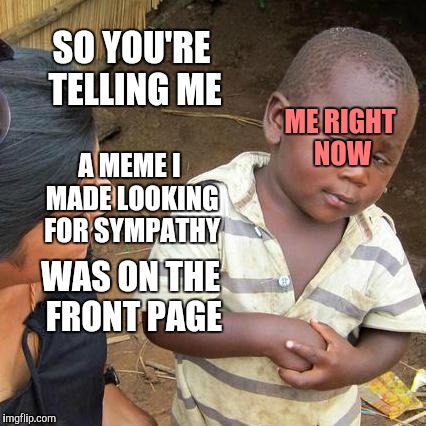 Third World Skeptical Kid Meme | SO YOU'RE TELLING ME; ME RIGHT NOW; A MEME I MADE LOOKING FOR SYMPATHY; WAS ON THE FRONT PAGE | image tagged in memes,third world skeptical kid | made w/ Imgflip meme maker