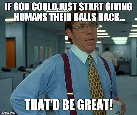 Literal and metaphorical... | IF GOD COULD JUST START GIVING HUMANS THEIR BALLS BACK... THAT'D BE GREAT! | image tagged in that would be great,angry | made w/ Imgflip meme maker