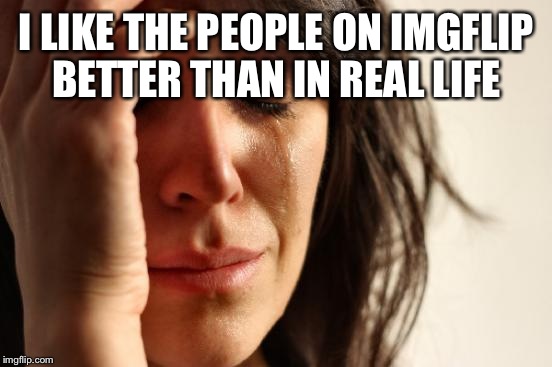 First World Problems Meme | I LIKE THE PEOPLE ON IMGFLIP BETTER THAN IN REAL LIFE | image tagged in memes,first world problems | made w/ Imgflip meme maker
