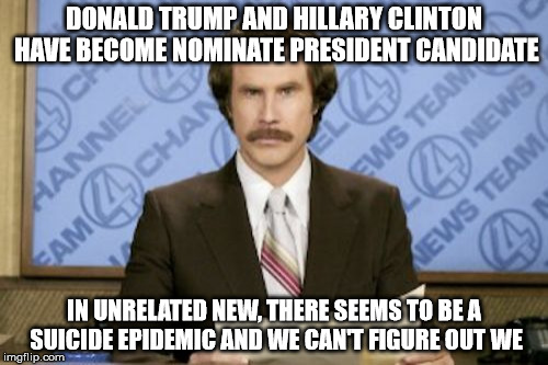 Any ideas on what could be causing the suicide? | DONALD TRUMP AND HILLARY CLINTON HAVE BECOME NOMINATE PRESIDENT CANDIDATE; IN UNRELATED NEW, THERE SEEMS TO BE A SUICIDE EPIDEMIC AND WE CAN'T FIGURE OUT WE | image tagged in memes,ron burgundy,president,presidential race | made w/ Imgflip meme maker