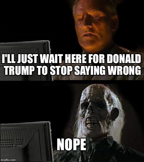 I'll Just Wait Here Meme |  I'LL JUST WAIT HERE FOR DONALD TRUMP TO STOP SAYING WRONG; NOPE | image tagged in memes,ill just wait here | made w/ Imgflip meme maker