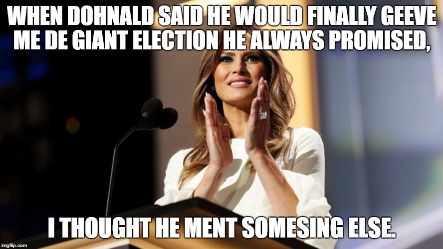 Dohnalds's Huge Election | WHEN DOHNALD SAID HE WOULD FINALLY GEEVE ME DE GIANT ELECTION HE ALWAYS PROMISED, I THOUGHT HE MENT SOMESING ELSE. | image tagged in melania,donald trump | made w/ Imgflip meme maker