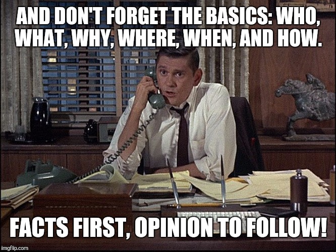 AND DON'T FORGET THE BASICS: WHO, WHAT, WHY, WHERE, WHEN, AND HOW. FACTS FIRST, OPINION TO FOLLOW! | made w/ Imgflip meme maker