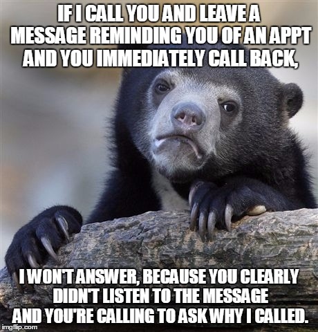 This happens every single day. Just listen to the dang message! | IF I CALL YOU AND LEAVE A MESSAGE REMINDING YOU OF AN APPT AND YOU IMMEDIATELY CALL BACK, I WON'T ANSWER, BECAUSE YOU CLEARLY DIDN'T LISTEN TO THE MESSAGE AND YOU'RE CALLING TO ASK WHY I CALLED. | image tagged in memes,confession bear | made w/ Imgflip meme maker