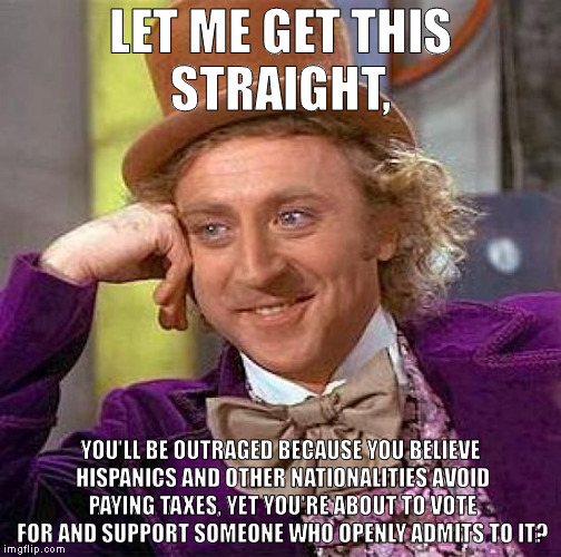 Creepy Condescending Wonka | LET ME GET THIS STRAIGHT, YOU'LL BE OUTRAGED BECAUSE YOU BELIEVE HISPANICS AND OTHER NATIONALITIES AVOID PAYING TAXES, YET YOU'RE ABOUT TO VOTE FOR AND SUPPORT SOMEONE WHO OPENLY ADMITS TO IT? | image tagged in memes,creepy condescending wonka | made w/ Imgflip meme maker