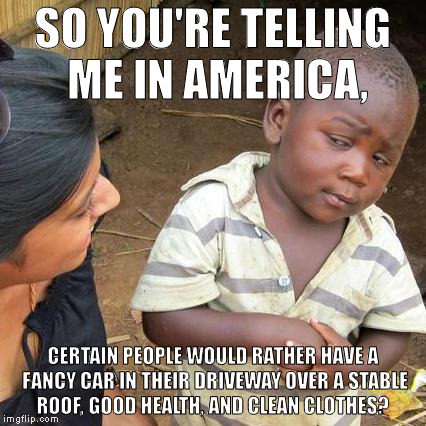 Third World Skeptical Kid Meme | SO YOU'RE TELLING ME IN AMERICA, CERTAIN PEOPLE WOULD RATHER HAVE A FANCY CAR IN THEIR DRIVEWAY OVER A STABLE ROOF, GOOD HEALTH, AND CLEAN CLOTHES? | image tagged in memes,third world skeptical kid | made w/ Imgflip meme maker