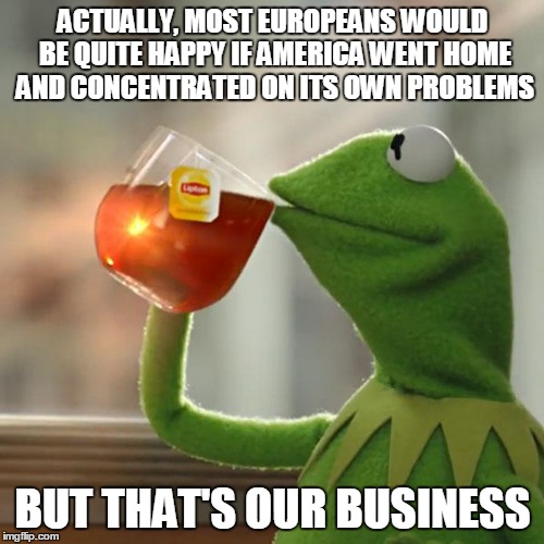 But That's None Of My Business Meme | ACTUALLY, MOST EUROPEANS WOULD BE QUITE HAPPY IF AMERICA WENT HOME AND CONCENTRATED ON ITS OWN PROBLEMS BUT THAT'S OUR BUSINESS | image tagged in memes,but thats none of my business,kermit the frog | made w/ Imgflip meme maker