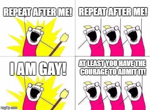 What Do We Want | REPEAT AFTER ME! REPEAT AFTER ME! AT LEAST YOU HAVE THE COURAGE TO ADMIT IT! I AM GAY! | image tagged in memes,what do we want | made w/ Imgflip meme maker